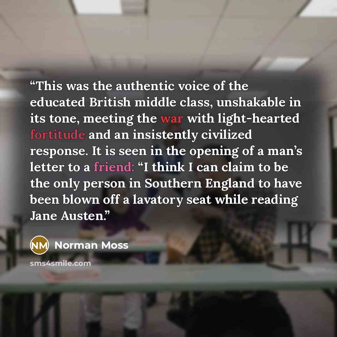 “This was the authentic voice of the educated British middle class, unshakable in its tone, meeting the war with light-hearted fortitude and an insistently civilized response. It is seen in the opening of a man’s letter to a friend: “I think I can claim to be the only person in Southern England to…” quote by Norman Moss