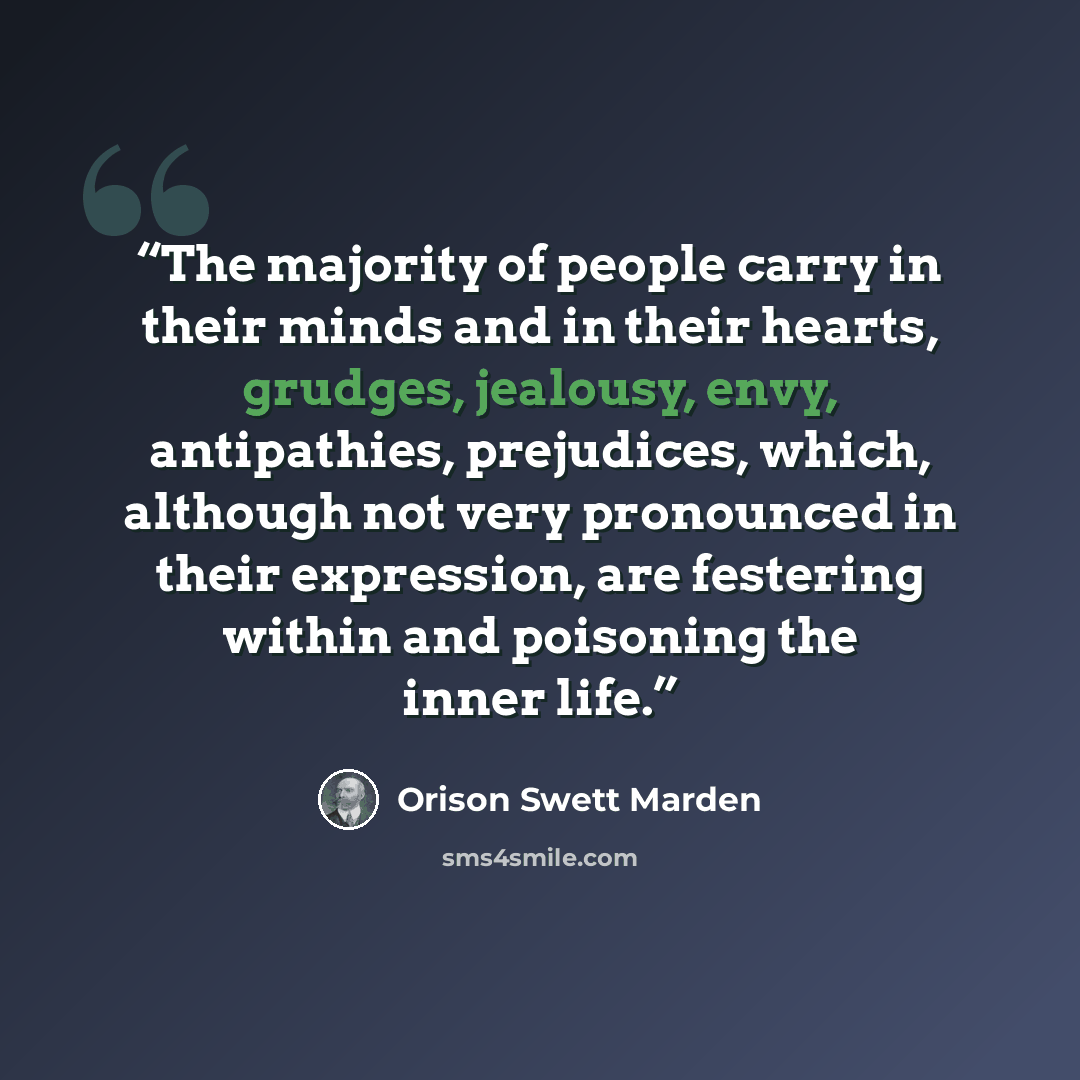 “The majority of people carry in their minds and in their hearts, grudges, jealousy, envy, antipathies, prejudices, which, although not very pronounced in their expression, are festering within and poisoning the inner life.” quote by Orison Swett Marden