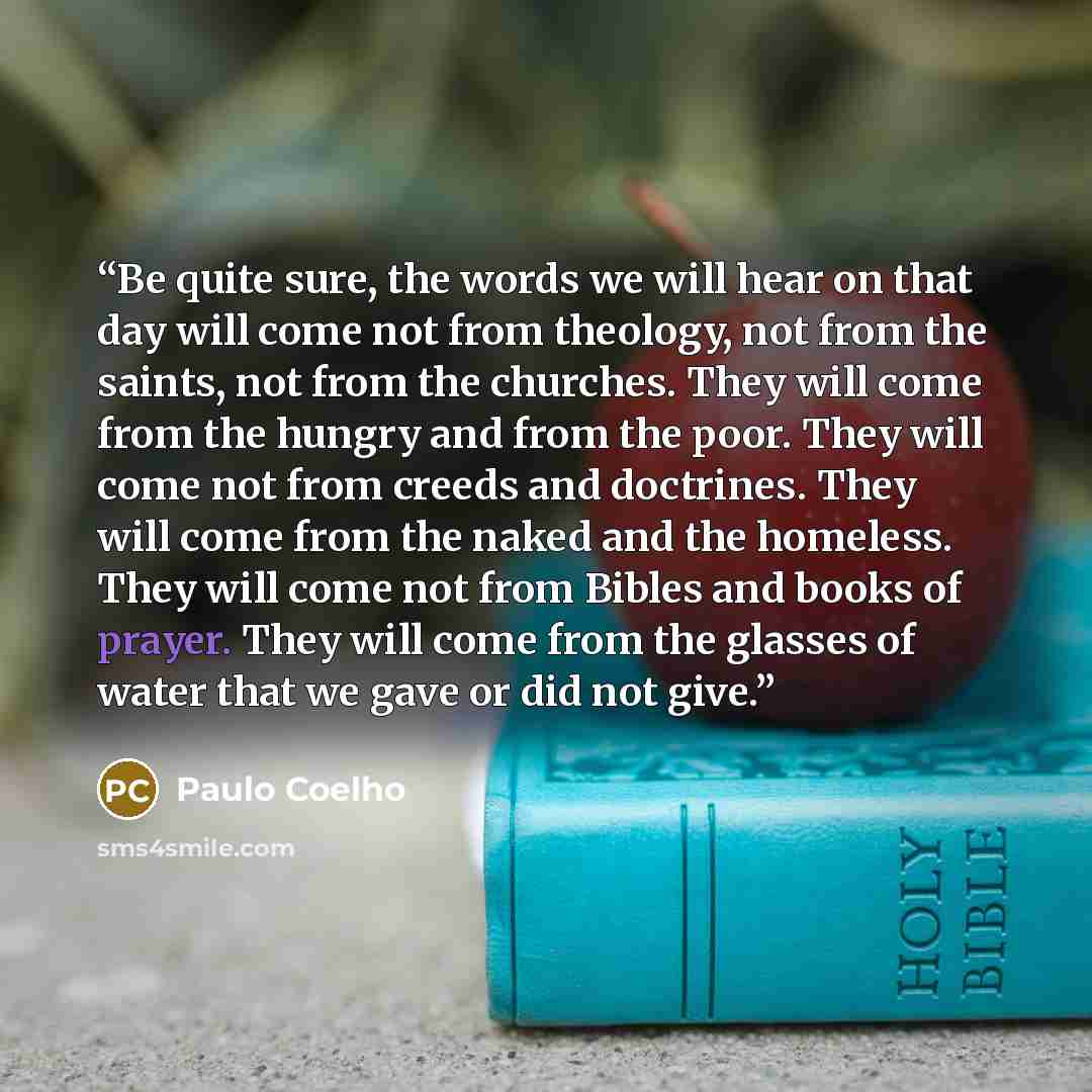 “Be quite sure, the words we will hear on that day will come not from theology, not from the saints, not from the churches. They will come from the hungry and from the poor. They will come not from creeds and doctrines. They will come from the naked and the homeless. They will come not from Bibles…” quote by Paulo Coelho