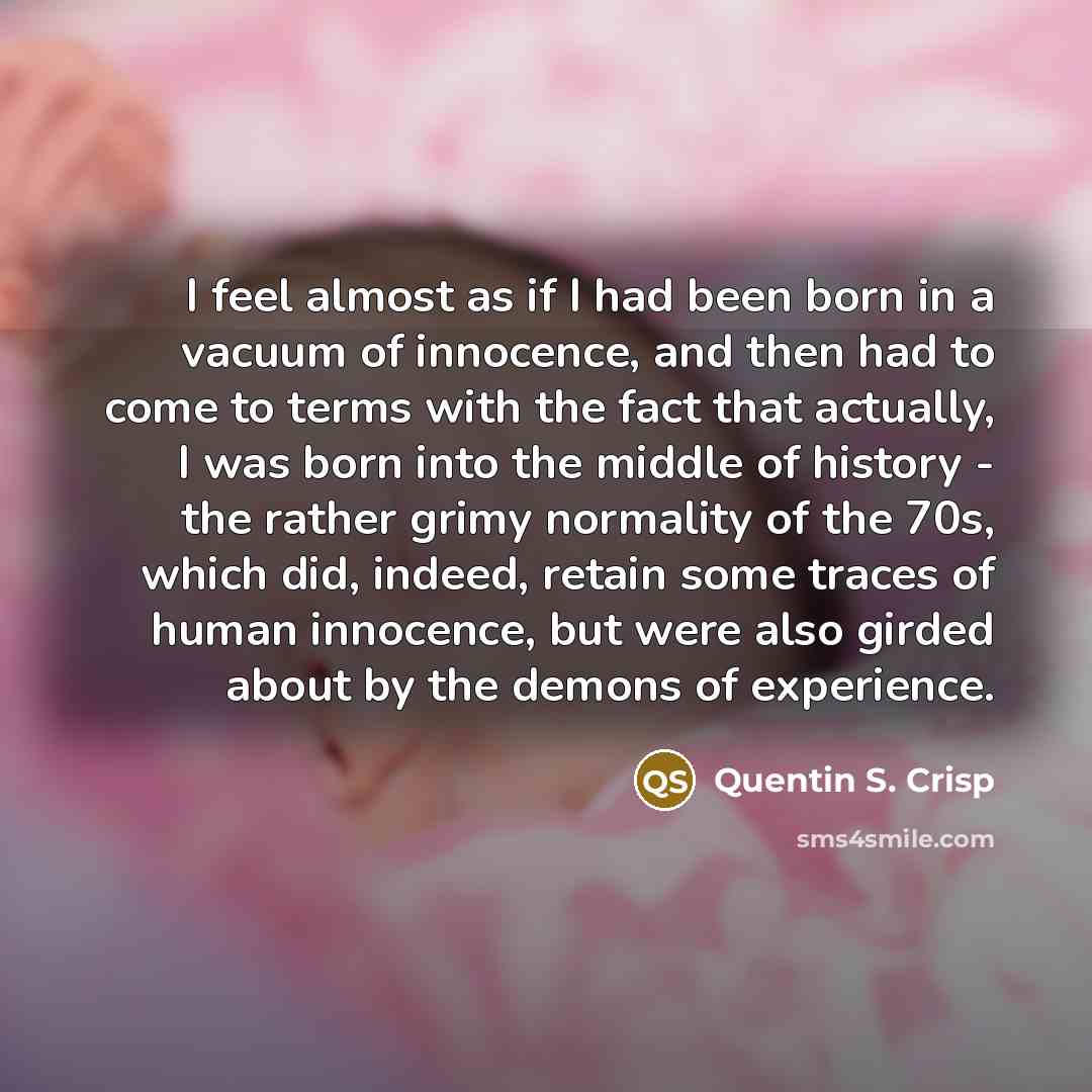 “I feel almost as if I had been born in a vacuum of innocence, and then had to come to terms with the fact that actually, I was born into the middle of history - the rather grimy normality of the 70s, which did, indeed, retain some traces of human innocence, but were also girded about by the demons…” quote by Quentin S. Crisp