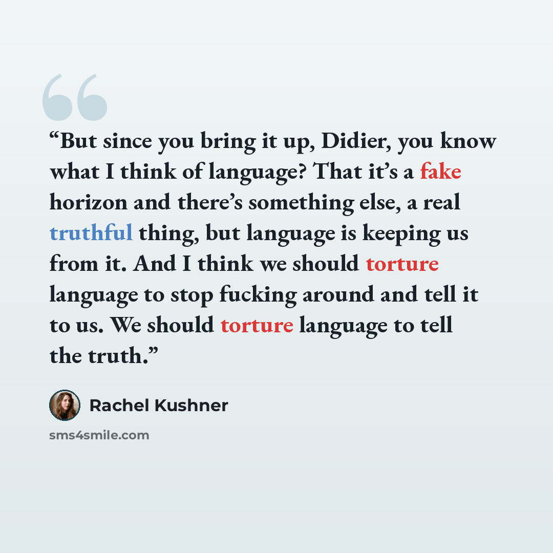 “But since you bring it up, Didier, you know what I think of language? That it’s a fake horizon and there’s something else, a real truthful thing, but language is keeping us from it. And I think we should torture language to stop fucking around and tell it to us. We should torture language to tell…” quote by Rachel Kushner