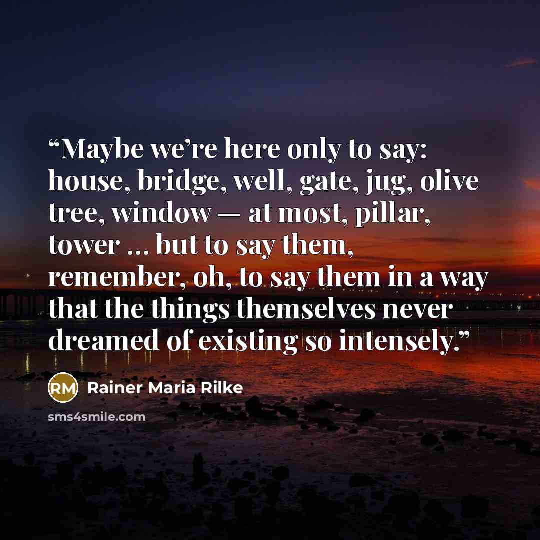 “Maybe we’re here only to say: house, bridge, well, gate, jug, olive tree, window — at most, pillar, tower … but to say them, remember, oh, to say them in a way that the things themselves never dreamed of existing so intensely.” quote by Rainer Maria Rilke