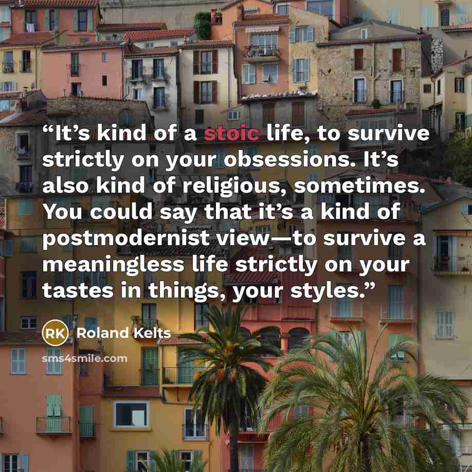 “It’s kind of a stoic life, to survive strictly on your obsessions. It’s also kind of religious, sometimes. You could say that it’s a kind of postmodernist view—to survive a meaningless life strictly on your tastes in things, your styles.” quote by Roland Kelts