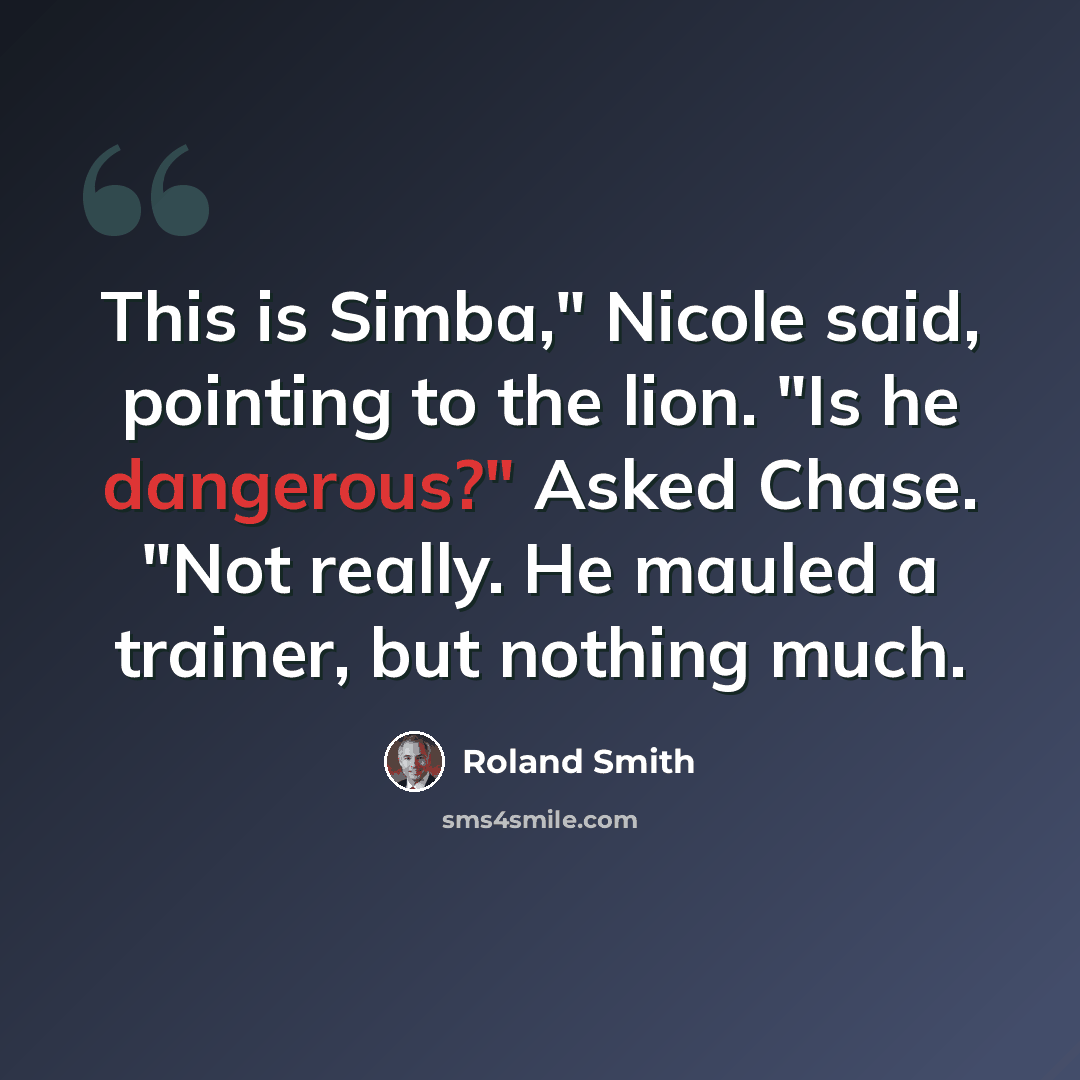 “This is Simba," Nicole said, pointing to the lion. "Is he dangerous?" Asked Chase. "Not really. He mauled a trainer, but nothing much.” quote by Roland Smith