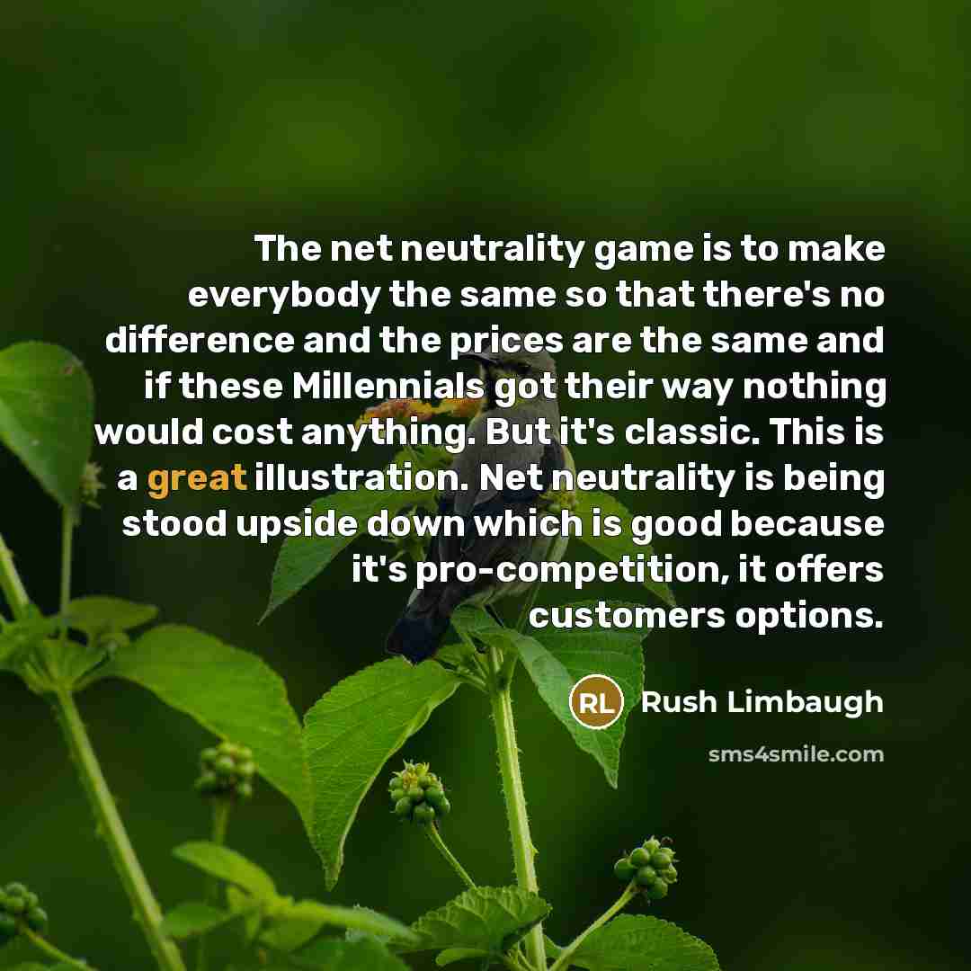“The net neutrality game is to make everybody the same so that there's no difference and the prices are the same and if these Millennials got their way nothing would cost anything. But it's classic. This is a great illustration. Net neutrality is being stood upside down which is good because it's…” quote by Rush Limbaugh