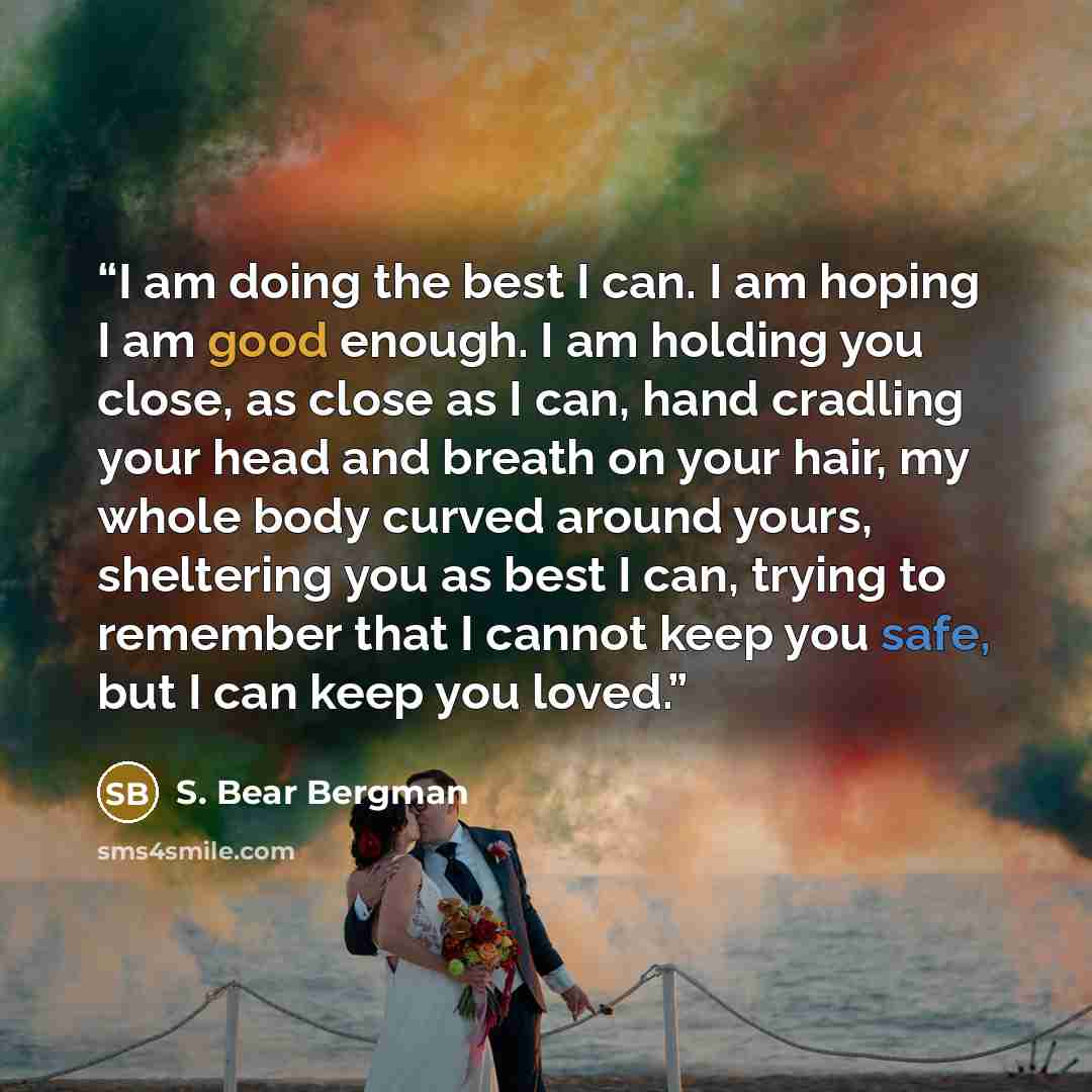 “I am doing the best I can. I am hoping I am good enough. I am holding you close, as close as I can, hand cradling your head and breath on your hair, my whole body curved around yours, sheltering you as best I can, trying to remember that I cannot keep you safe, but I can keep you loved.” quote by S. Bear Bergman