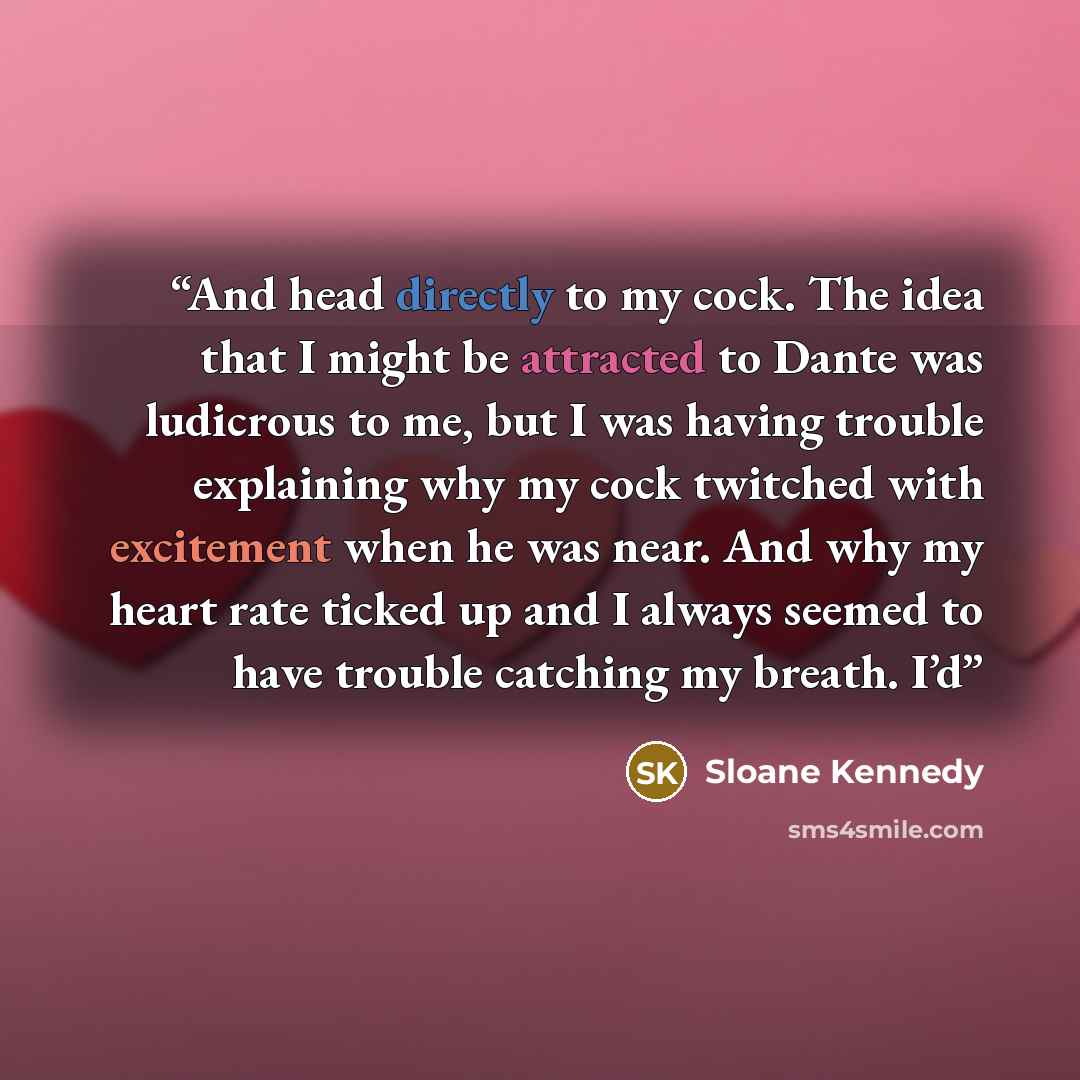 “And head directly to my cock. The idea that I might be attracted to Dante was ludicrous to me, but I was having trouble explaining why my cock twitched with excitement when he was near. And why my heart rate ticked up and I always seemed to have trouble catching my breath. I’d” quote by Sloane Kennedy