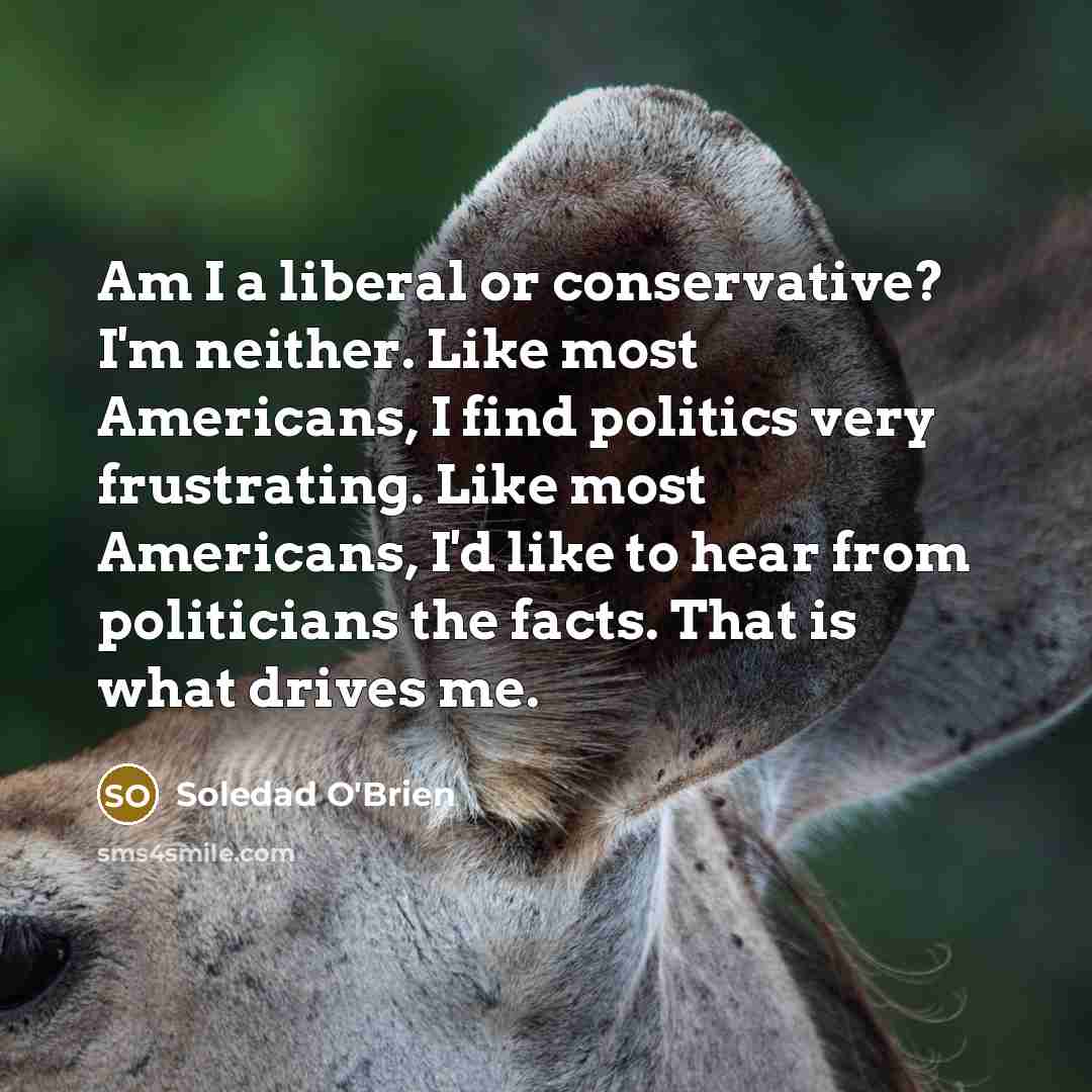 “Am I a liberal or conservative? I'm neither. Like most Americans, I find politics very frustrating. Like most Americans, I'd like to hear from politicians the facts. That is what drives me.” quote by Soledad O'Brien