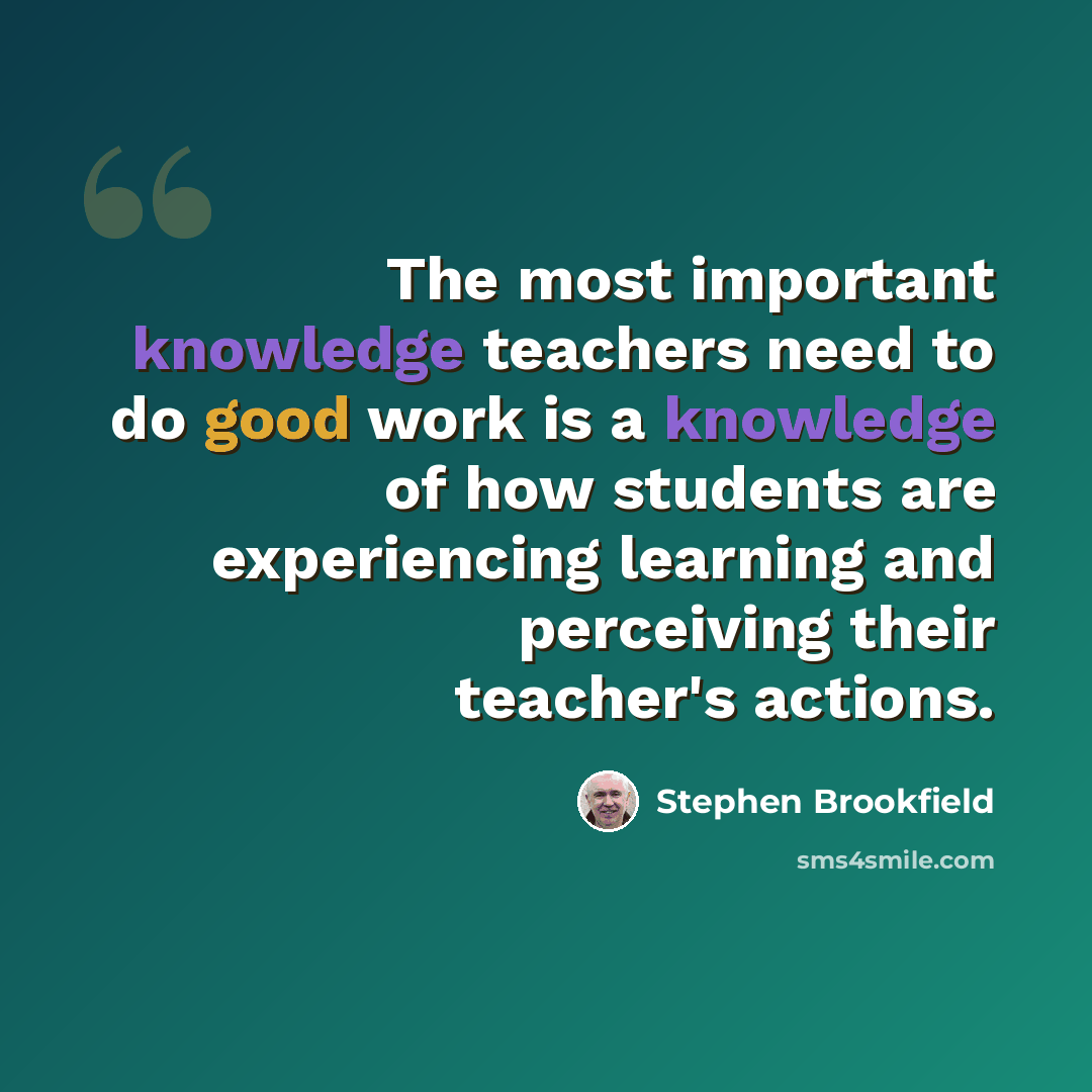 “The most important knowledge teachers need to do good work is a knowledge of how students are experiencing learning and perceiving their teacher's actions.” quote by Stephen Brookfield