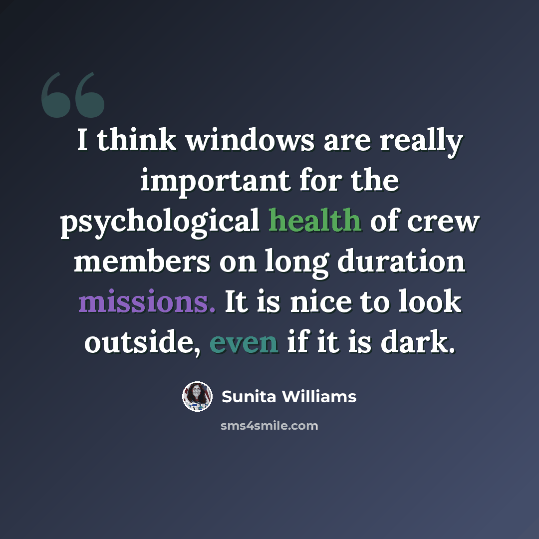 “I think windows are really important for the psychological health of crew members on long duration missions. It is nice to look outside, even if it is dark.” quote by Sunita Williams