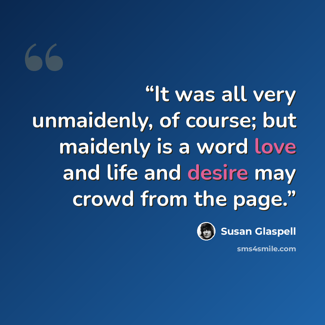 “It was all very unmaidenly, of course; but maidenly is a word love and life and desire may crowd from the page.” quote by Susan Glaspell