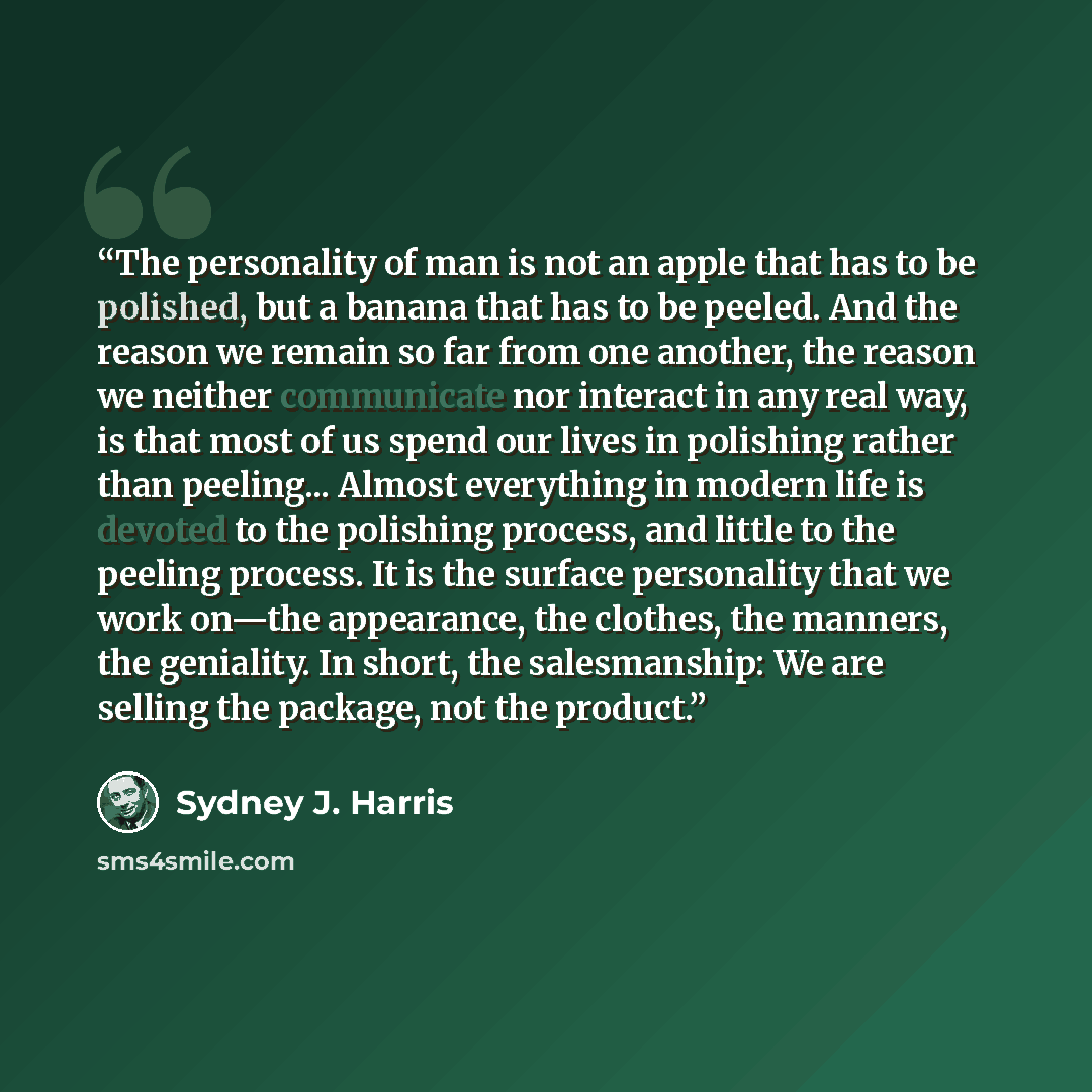 “The personality of man is not an apple that has to be polished, but a banana that has to be peeled. And the reason we remain so far from one another, the reason we neither communicate nor interact in any real way, is that most of us spend our lives in polishing rather than peeling... Almost…” quote by Sydney J. Harris