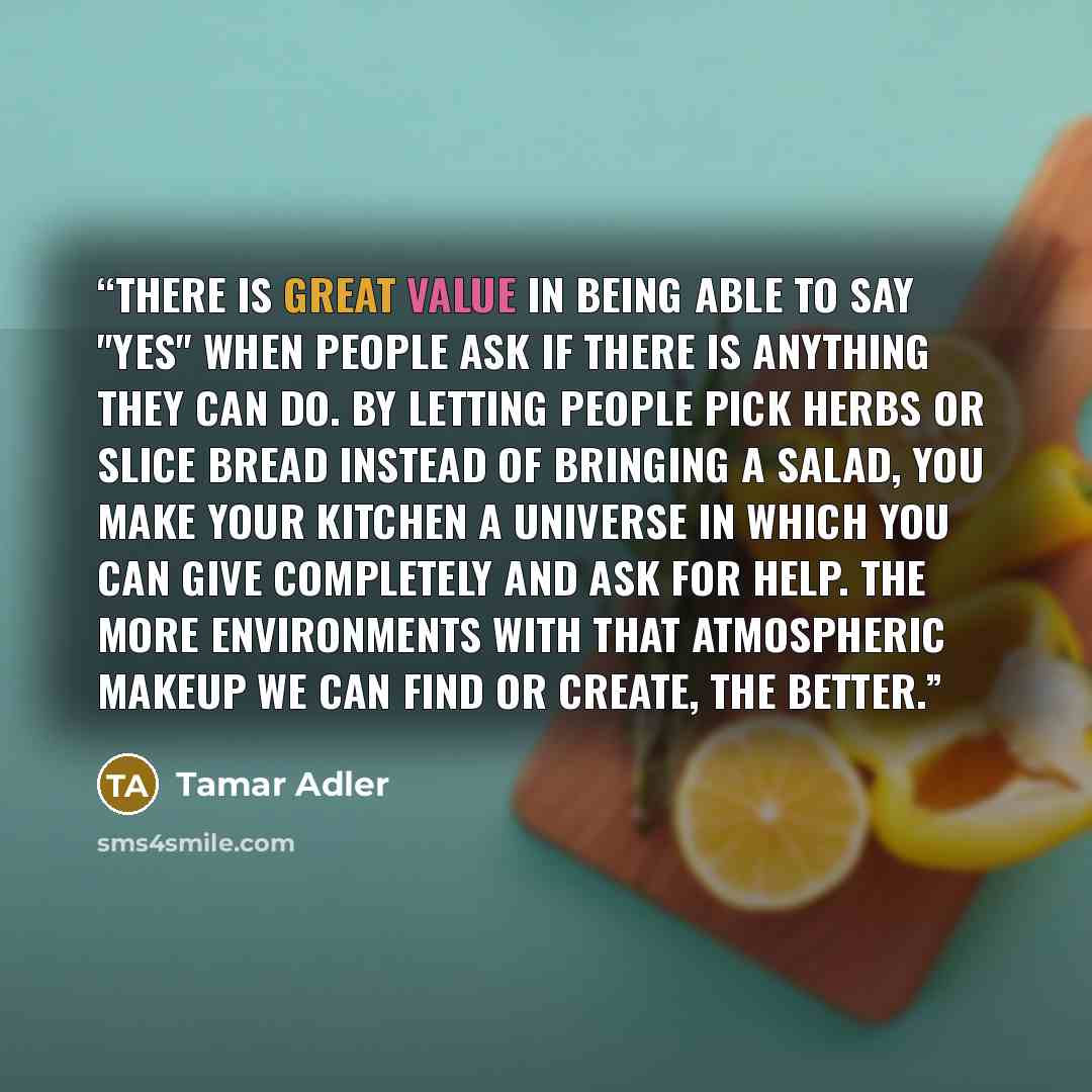 “There is great value in being able to say "yes" when people ask if there is anything they can do. By letting people pick herbs or slice bread instead of bringing a salad, you make your kitchen a universe in which you can give completely and ask for help. The more environments with that atmospheric…” quote by Tamar Adler