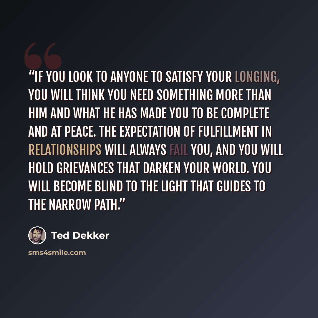 “If you look to anyone to satisfy your longing, you will think you need something more than him and what he has made you to be complete and at peace. The expectation of fulfillment in relationships will always fail you, and you will hold grievances that darken your world. You will become blind to…” quote by Ted Dekker