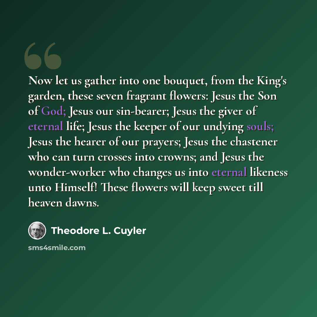 “Now let us gather into one bouquet, from the King's garden, these seven fragrant flowers: Jesus the Son of God; Jesus our sin-bearer; Jesus the giver of eternal life; Jesus the keeper of our undying souls; Jesus the hearer of our prayers; Jesus the chastener who can turn crosses into crowns; and…” quote by Theodore L. Cuyler