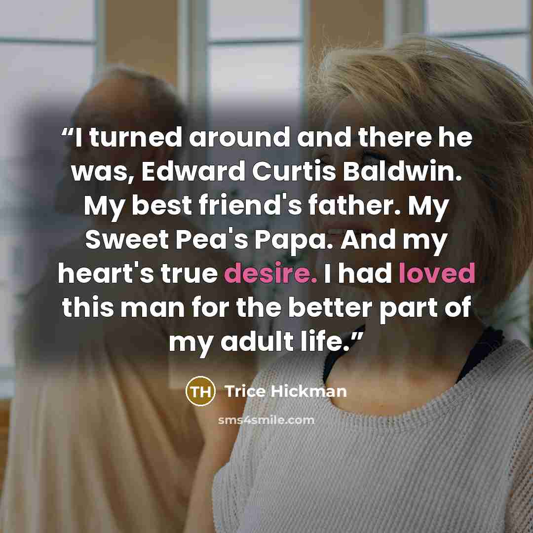 “I turned around and there he was, Edward Curtis Baldwin. My best friend's father. My Sweet Pea's Papa. And my heart's true desire. I had loved this man for the better part of my adult life.” quote by Trice Hickman