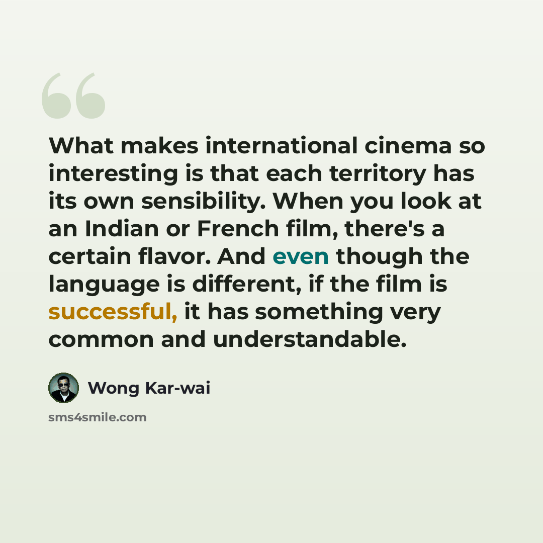 “What makes international cinema so interesting is that each territory has its own sensibility. When you look at an Indian or French film, there's a certain flavor. And even though the language is different, if the film is successful, it has something very common and understandable.” quote by Wong Kar-wai
