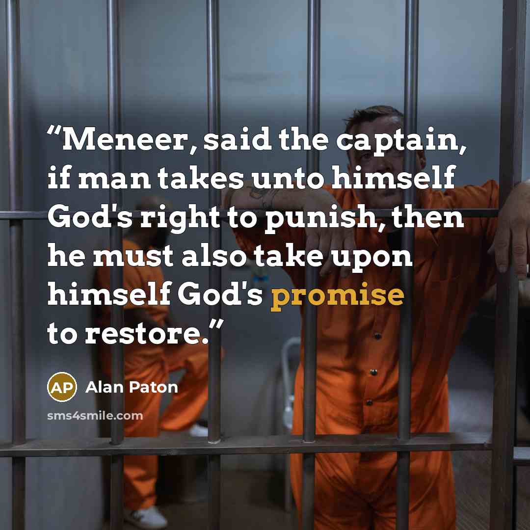 “Meneer, said the captain, if man takes unto himself God's right to punish, then he must also take upon himself God's promise to restore.” quote by Alan Paton