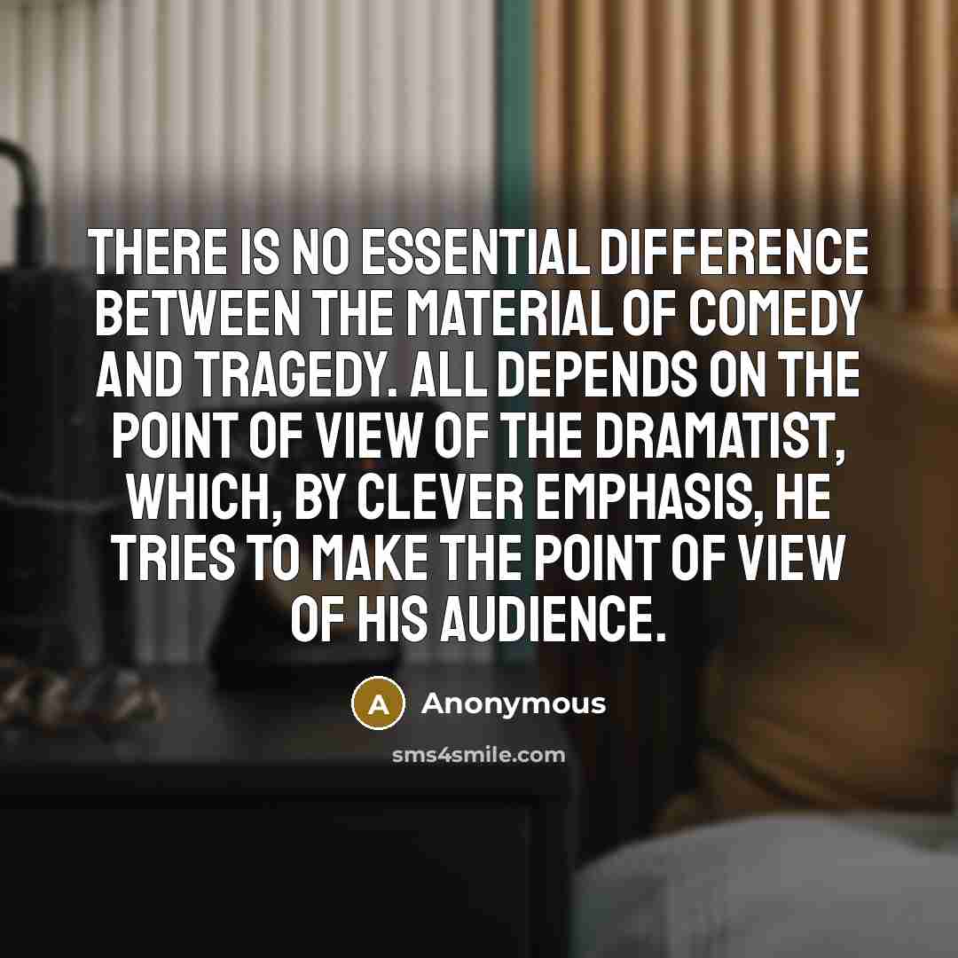 “There is no essential difference between the material of comedy and tragedy. All depends on the point of view of the dramatist, which, by clever emphasis, he tries to make the point of view of his audience.” quote by Anonymous