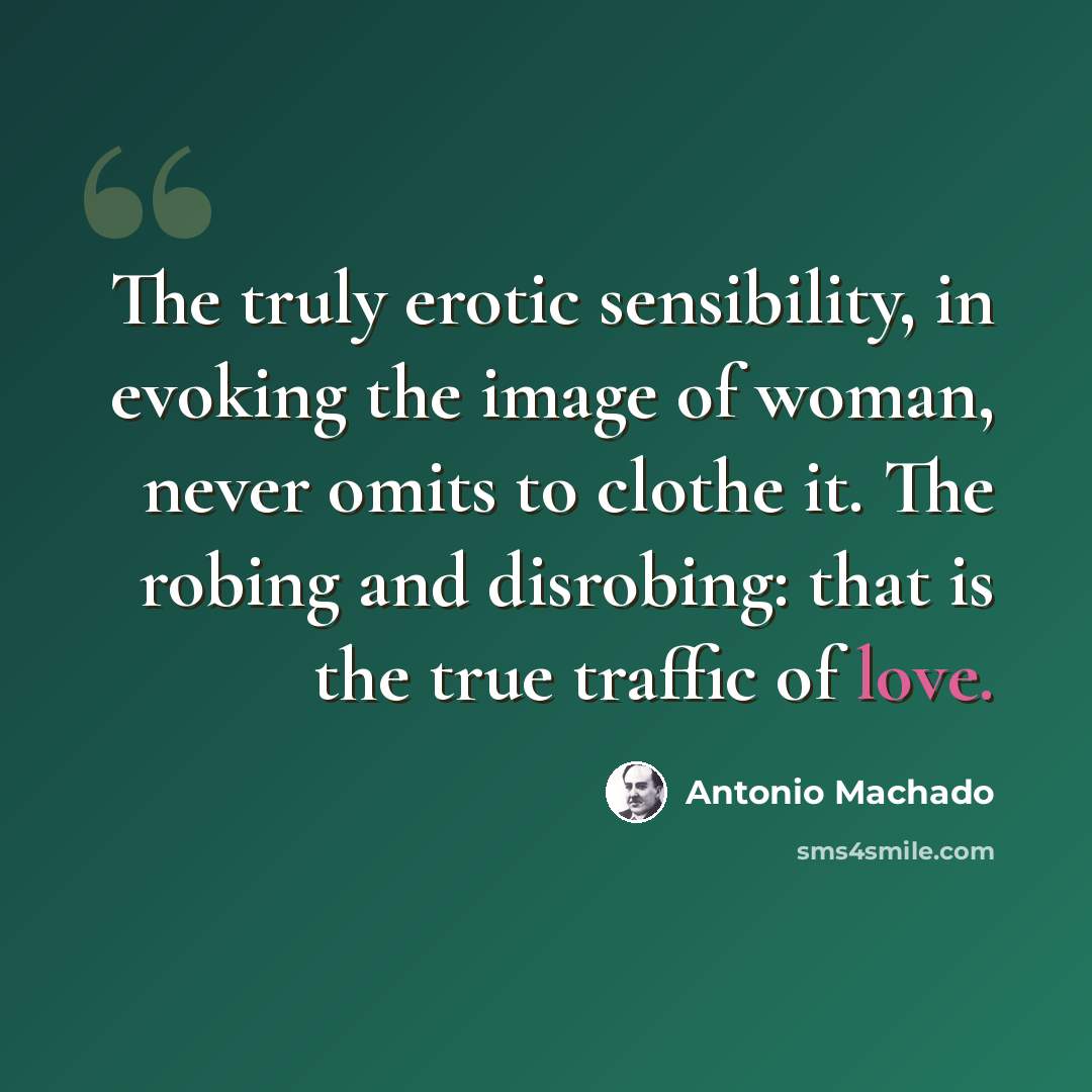 “The truly erotic sensibility, in evoking the image of woman, never omits to clothe it. The robing and disrobing: that is the true traffic of love.” quote by Antonio Machado