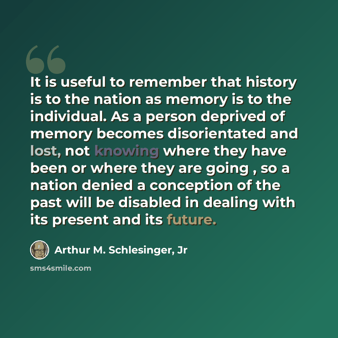 “It is useful to remember that history is to the nation as memory is to the individual. As a person deprived of memory becomes disorientated and lost, not knowing where they have been or where they are going , so a nation denied a conception of the past will be disabled in dealing with its present…” quote by Arthur M. Schlesinger, Jr