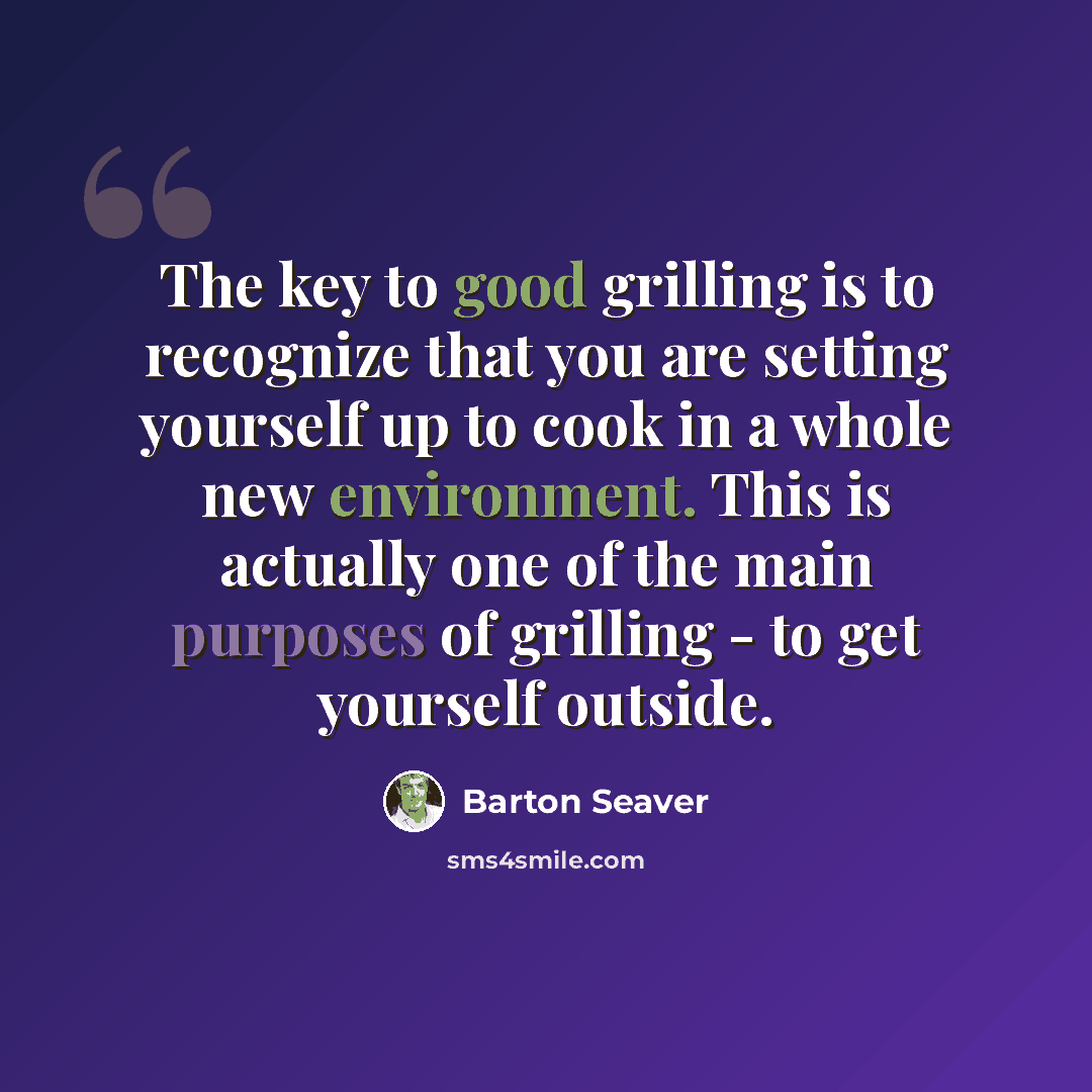“The key to good grilling is to recognize that you are setting yourself up to cook in a whole new environment. This is actually one of the main purposes of grilling - to get yourself outside.” quote by Barton Seaver