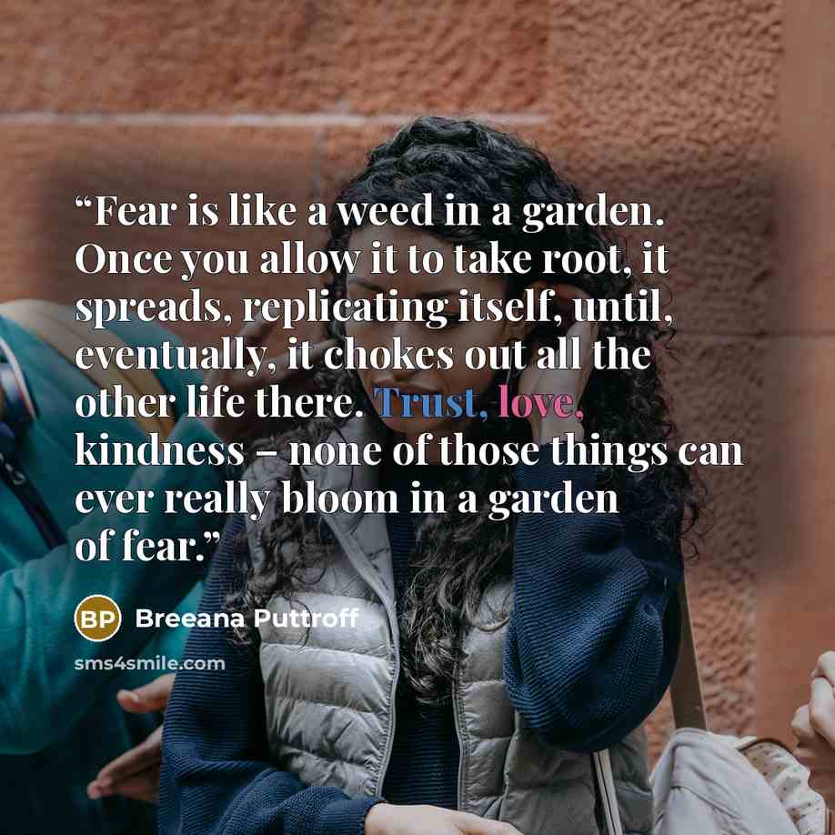 “Fear is like a weed in a garden. Once you allow it to take root, it spreads, replicating itself, until, eventually, it chokes out all the other life there. Trust, love, kindness – none of those things can ever really bloom in a garden of fear.” quote by Breeana Puttroff