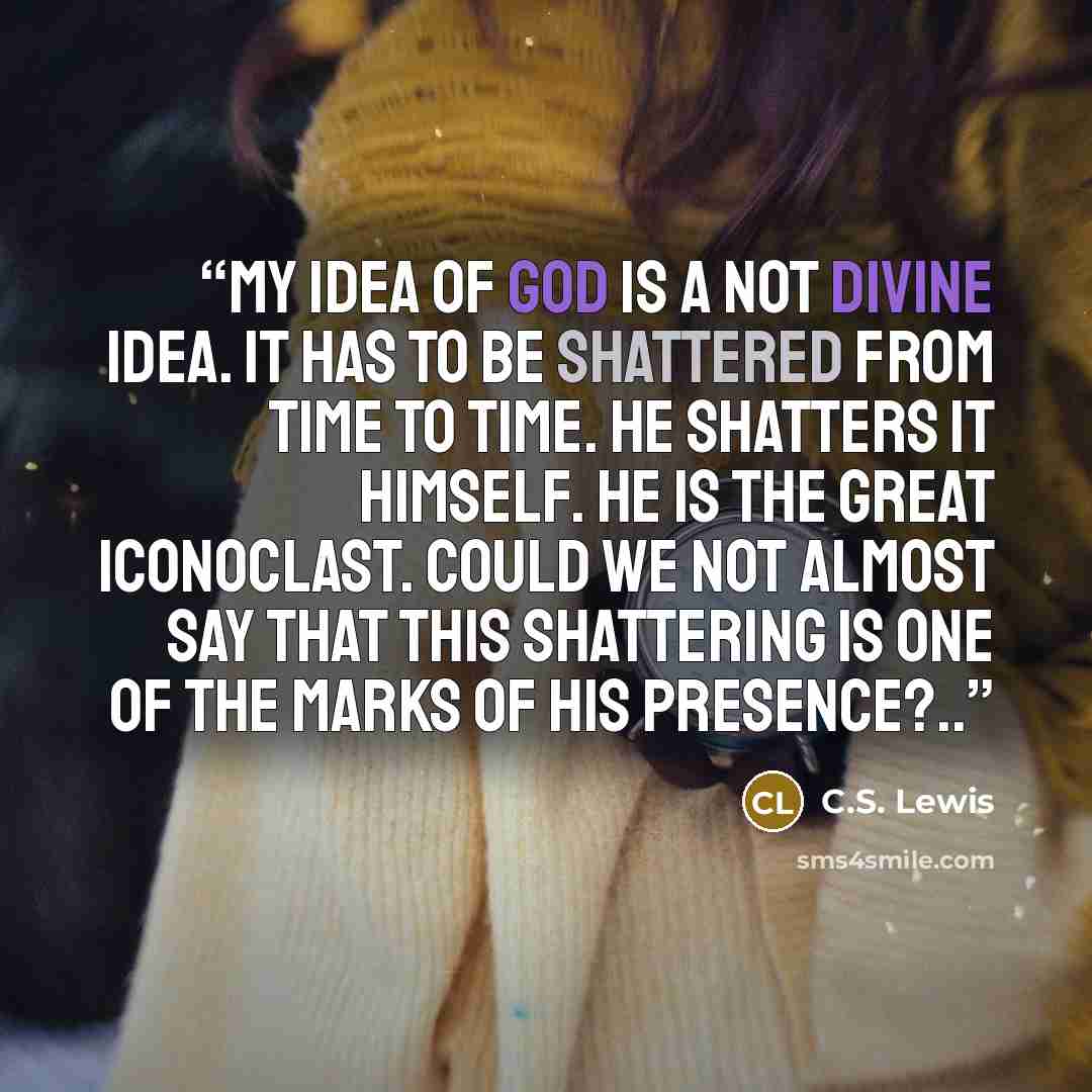 “My idea of God is a not divine idea. It has to be shattered from time to time. He shatters it Himself. He is the great iconoclast. Could we not almost say that this shattering is one of the marks of His presence?..” quote by C.S. Lewis