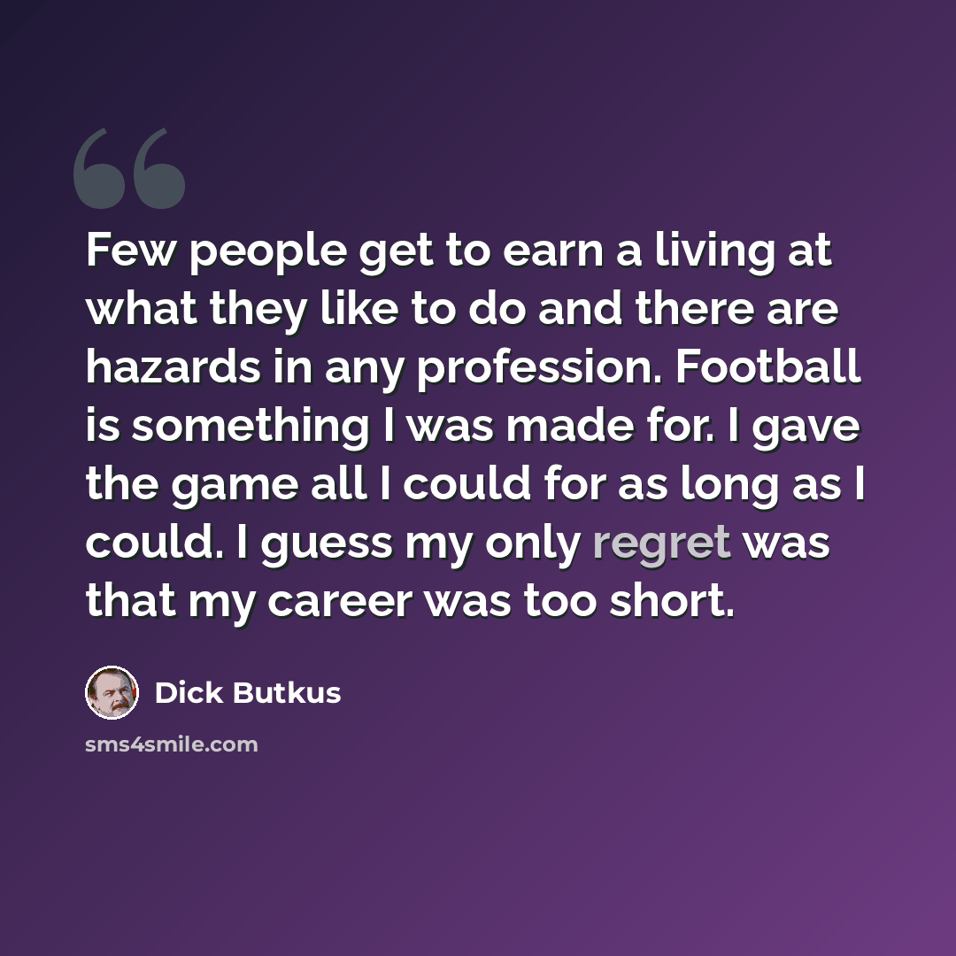 “Few people get to earn a living at what they like to do and there are hazards in any profession. Football is something I was made for. I gave the game all I could for as long as I could. I guess my only regret was that my career was too short.” quote by Dick Butkus