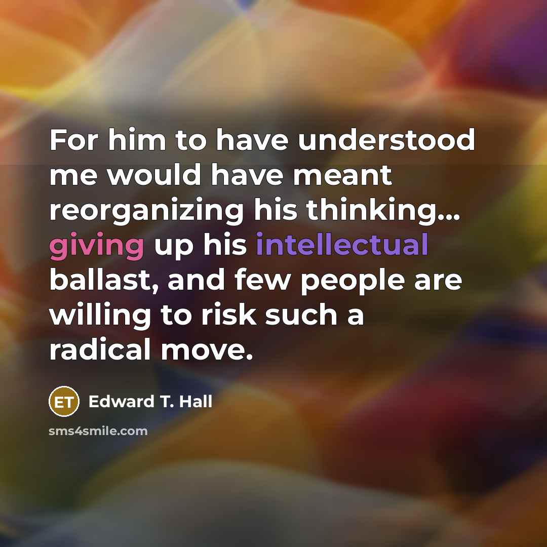 “For him to have understood me would have meant reorganizing his thinking... giving up his intellectual ballast, and few people are willing to risk such a radical move.” quote by Edward T. Hall