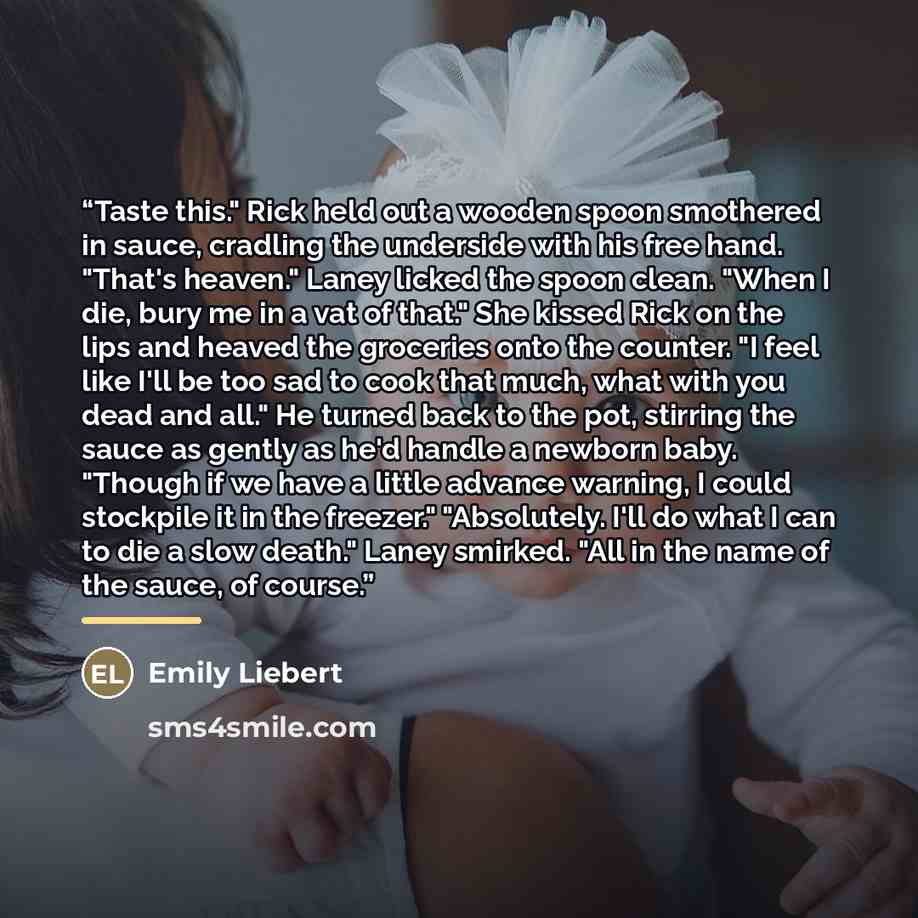“Taste this." Rick held out a wooden spoon smothered in sauce, cradling the underside with his free hand. "That's heaven." Laney licked the spoon clean. "When I die, bury me in a vat of that." She kissed Rick on the lips and heaved the groceries onto the counter. "I feel like I'll be too sad to…” quote by Emily Liebert