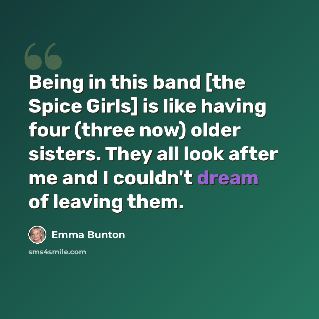 “Being in this band [the Spice Girls] is like having four (three now) older sisters. They all look after me and I couldn't dream of leaving them.” quote by Emma Bunton