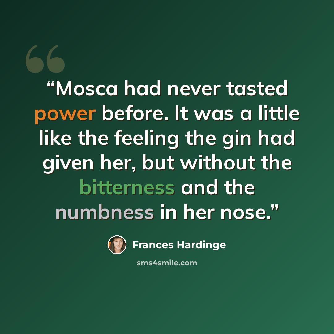 “Mosca had never tasted power before. It was a little like the feeling the gin had given her, but without the bitterness and the numbness in her nose.” quote by Frances Hardinge