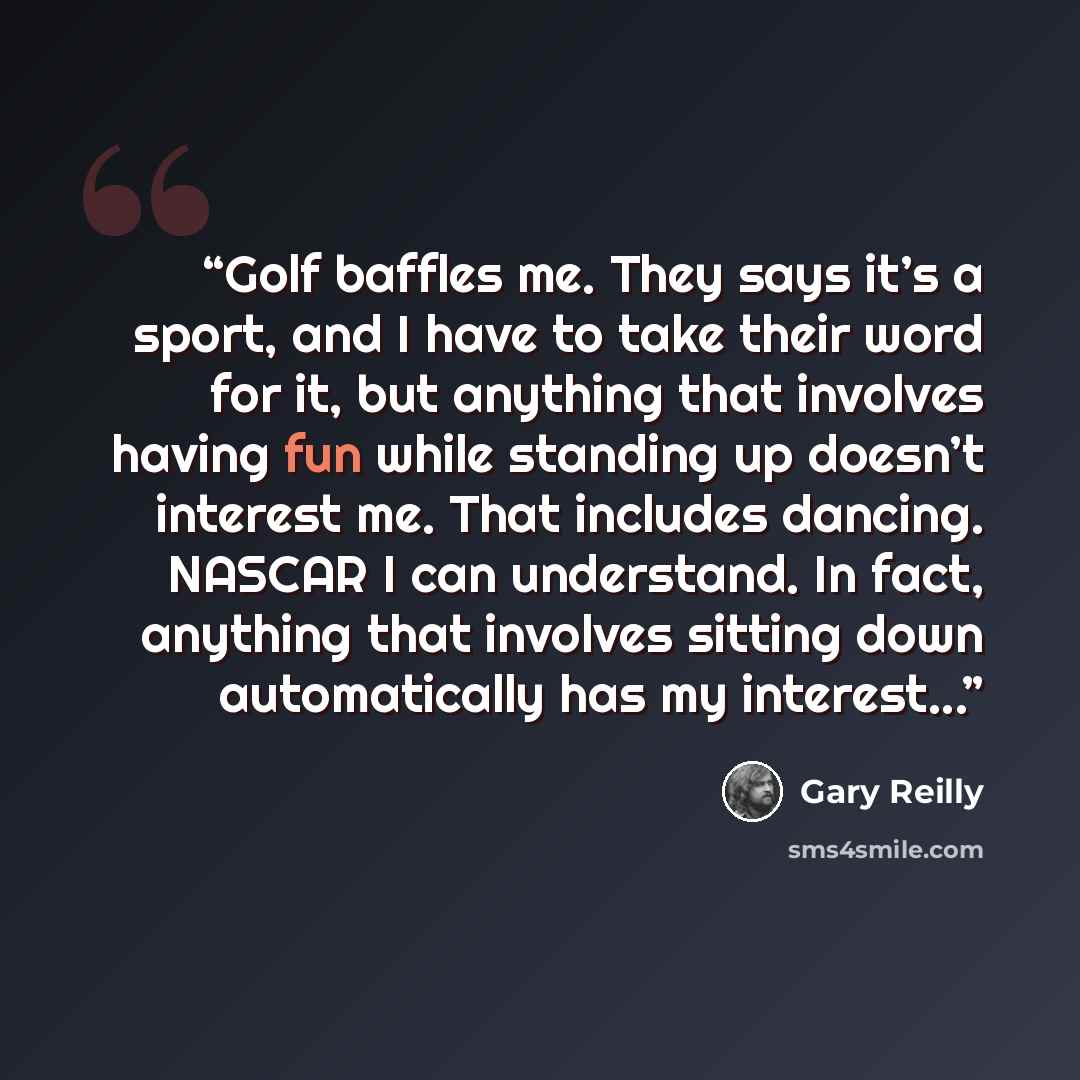 “Golf baffles me. They says it’s a sport, and I have to take their word for it, but anything that involves having fun while standing up doesn’t interest me. That includes dancing. NASCAR I can understand. In fact, anything that involves sitting down automatically has my interest...” quote by Gary Reilly