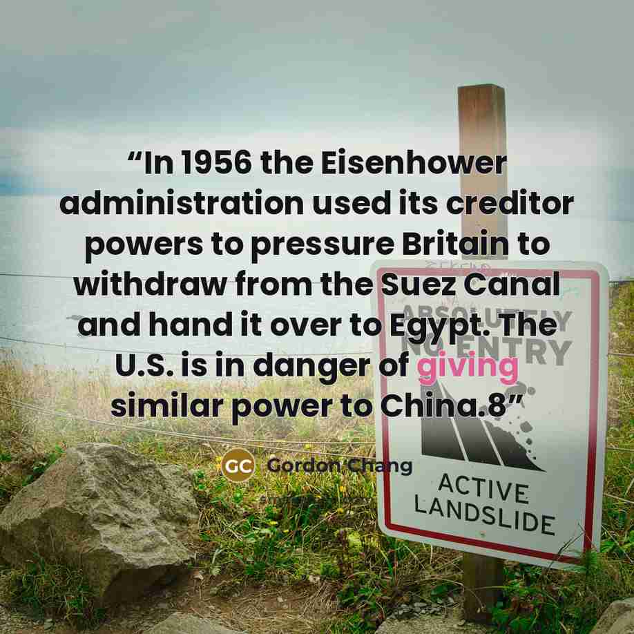 “In 1956 the Eisenhower administration used its creditor powers to pressure Britain to withdraw from the Suez Canal and hand it over to Egypt. The U.S. is in danger of giving similar power to China.8” quote by Gordon Chang