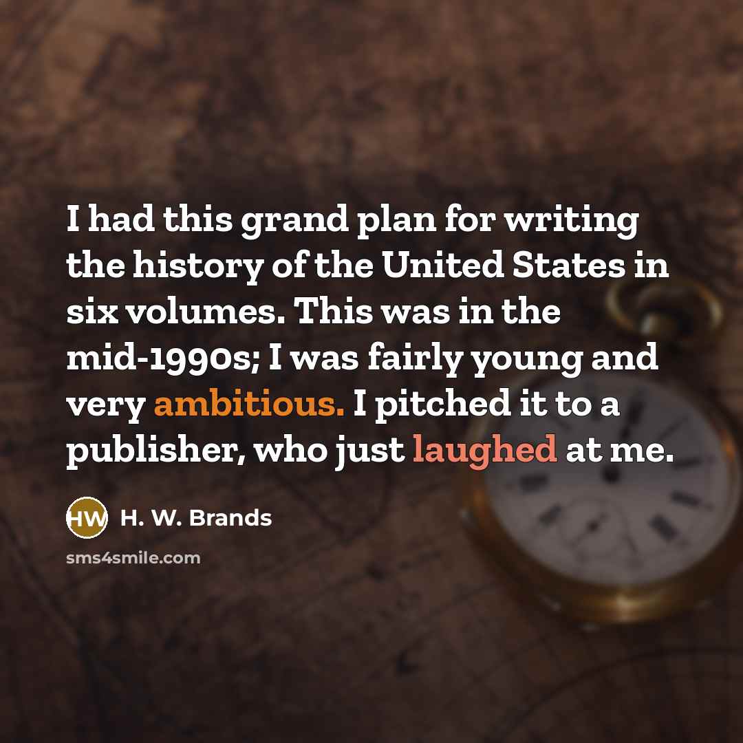 “I had this grand plan for writing the history of the United States in six volumes. This was in the mid-1990s; I was fairly young and very ambitious. I pitched it to a publisher, who just laughed at me.” quote by H. W. Brands