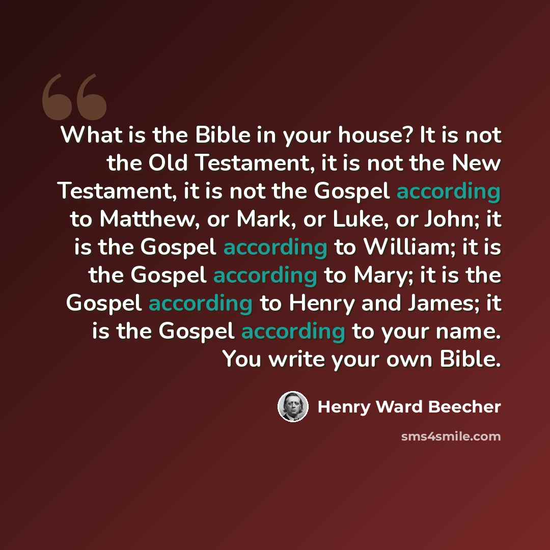 “What is the Bible in your house? It is not the Old Testament, it is not the New Testament, it is not the Gospel according to Matthew, or Mark, or Luke, or John; it is the Gospel according to William; it is the Gospel according to Mary; it is the Gospel according to Henry and James; it is the…” quote by Henry Ward Beecher