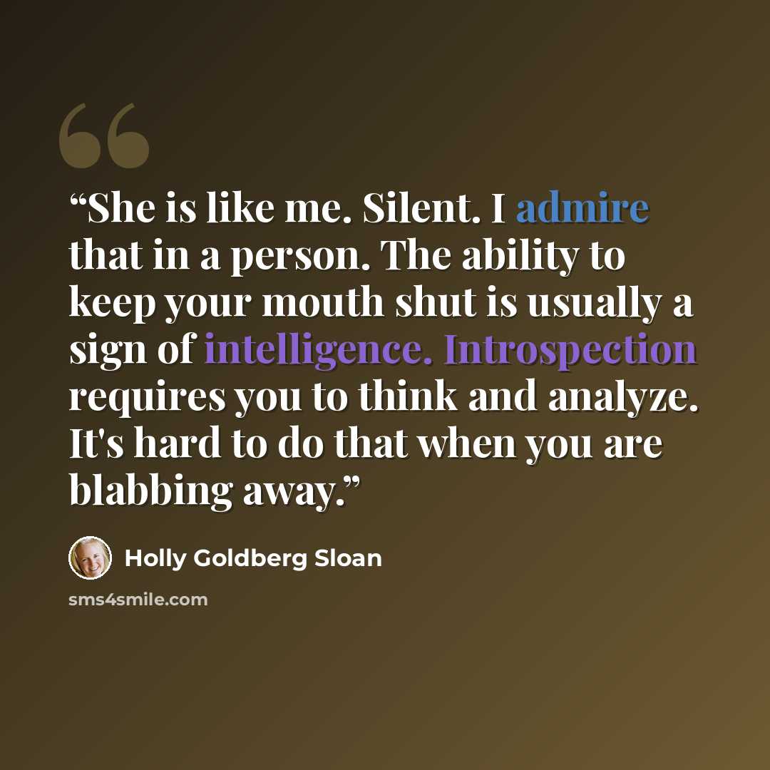 “She is like me. Silent. I admire that in a person. The ability to keep your mouth shut is usually a sign of intelligence. Introspection requires you to think and analyze. It's hard to do that when you are blabbing away.” quote by Holly Goldberg Sloan