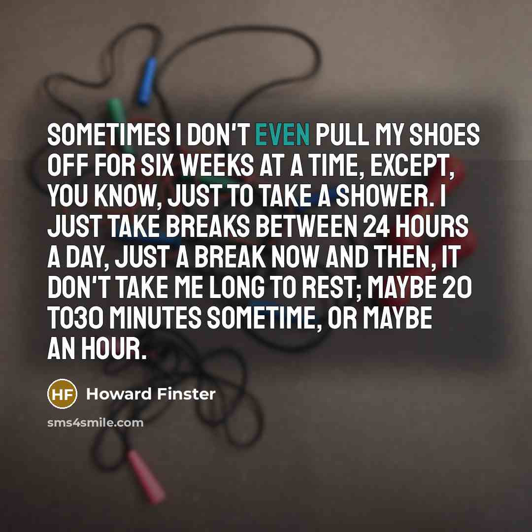 “Sometimes I don't even pull my shoes off for six weeks at a time, except, you know, just to take a shower. I just take breaks between 24 hours a day, just a break now and then, it don't take me long to rest; maybe 20 to30 minutes sometime, or maybe an hour.” quote by Howard Finster
