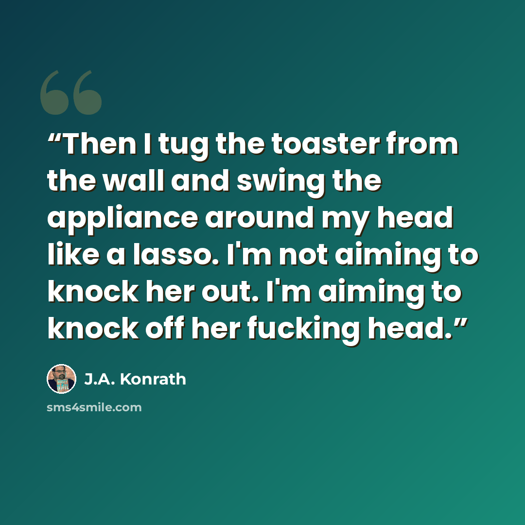 “Then I tug the toaster from the wall and swing the appliance around my head like a lasso. I'm not aiming to knock her out. I'm aiming to knock off her fucking head.” quote by J.A. Konrath