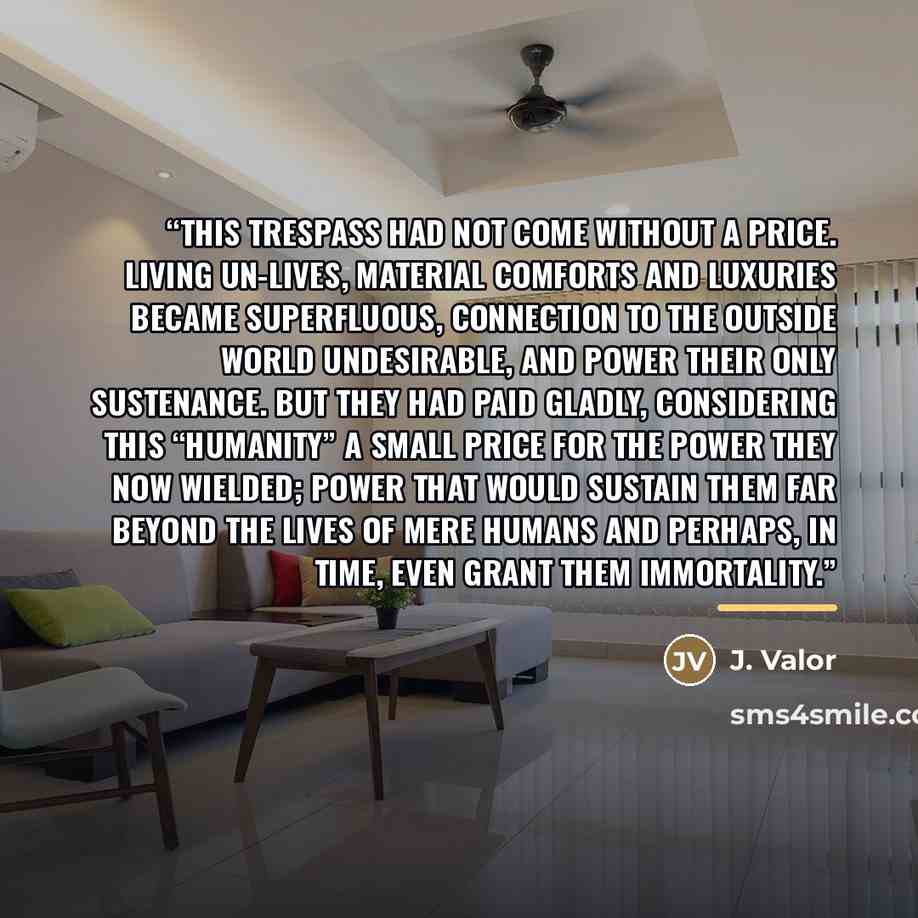 “This trespass had not come without a price. Living un-lives, material comforts and luxuries became superfluous, connection to the outside world undesirable, and power their only sustenance. But they had paid gladly, considering this “humanity” a small price for the power they now wielded; power…” quote by J. Valor