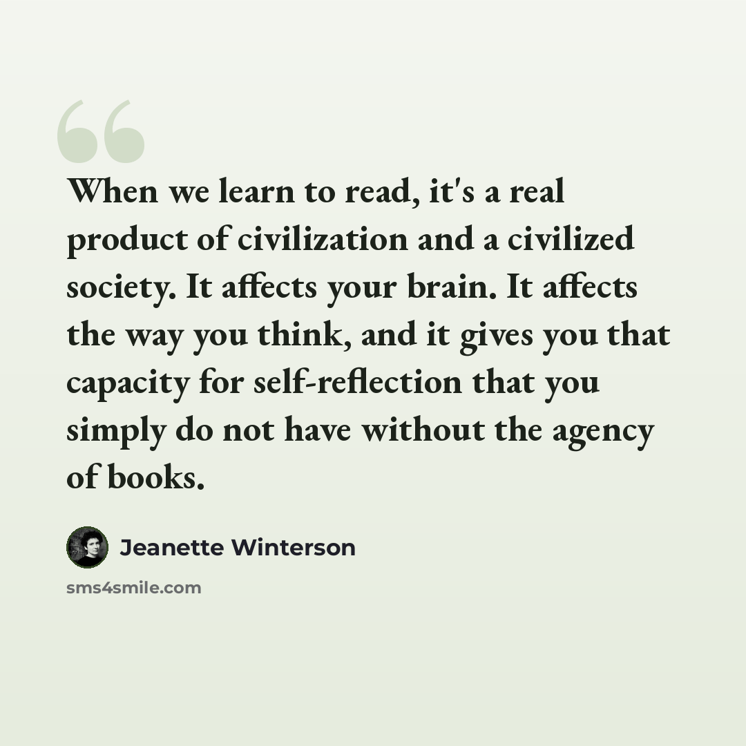 “When we learn to read, it's a real product of civilization and a civilized society. It affects your brain. It affects the way you think, and it gives you that capacity for self-reflection that you simply do not have without the agency of books.” quote by Jeanette Winterson