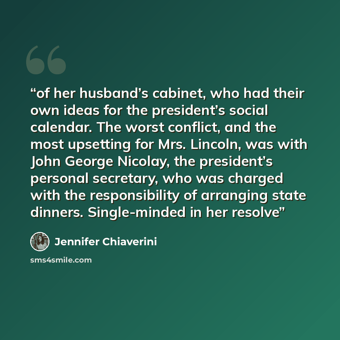 “of her husband’s cabinet, who had their own ideas for the president’s social calendar. The worst conflict, and the most upsetting for Mrs. Lincoln, was with John George Nicolay, the president’s personal secretary, who was charged with the responsibility of arranging state dinners. Single-minded in…” quote by Jennifer Chiaverini
