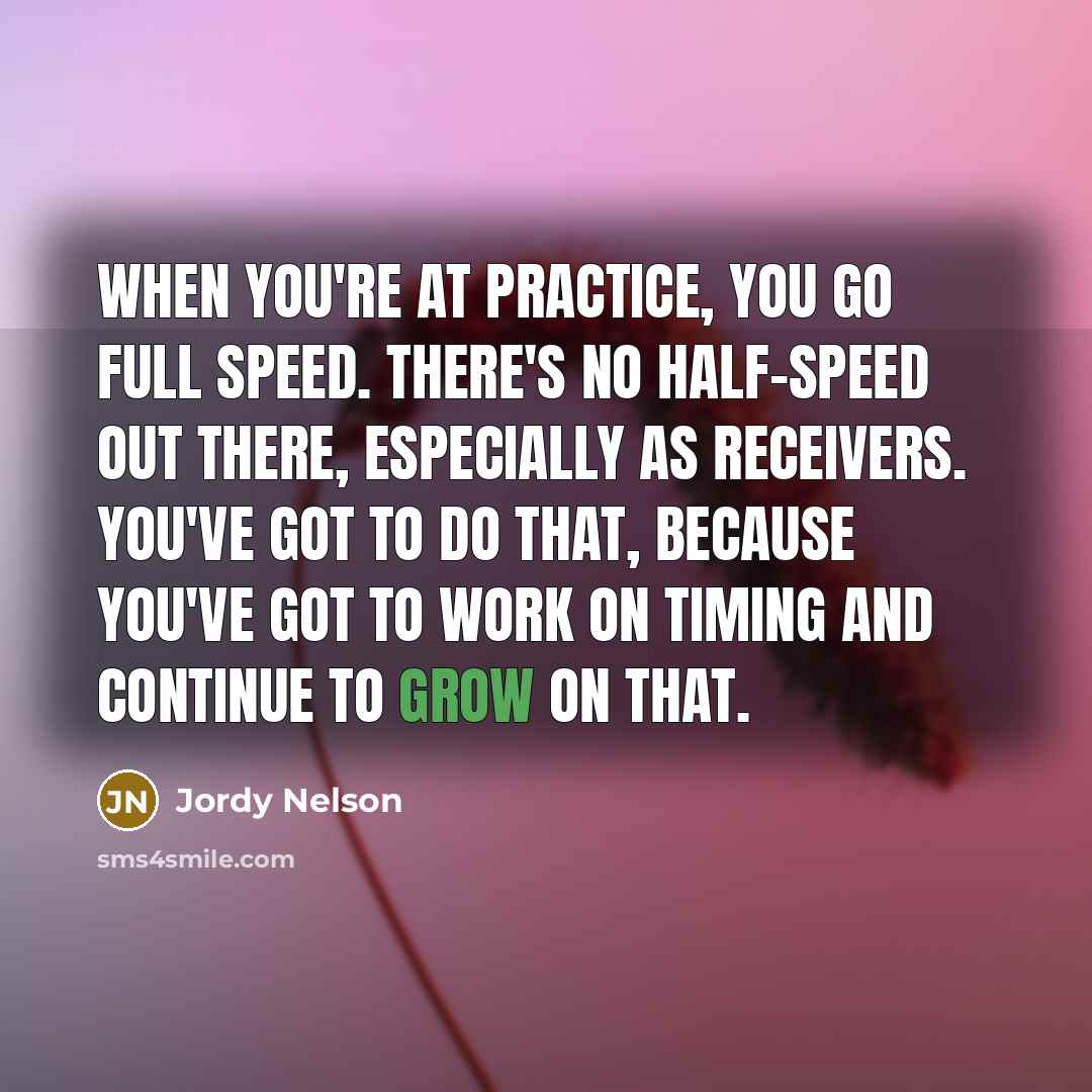 “When you're at practice, you go full speed. There's no half-speed out there, especially as receivers. You've got to do that, because you've got to work on timing and continue to grow on that.” quote by Jordy Nelson