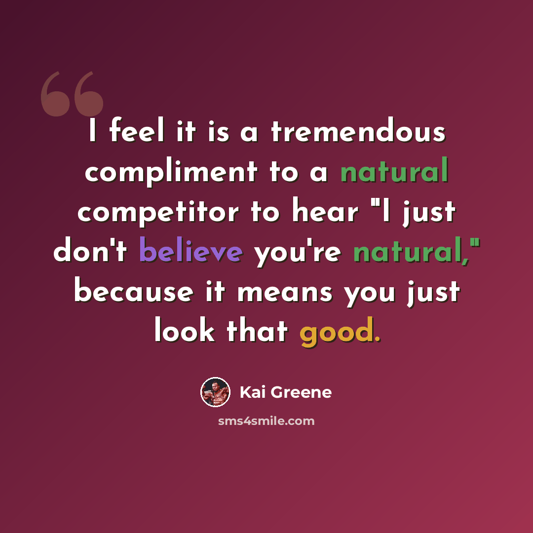 “I feel it is a tremendous compliment to a natural competitor to hear "I just don't believe you're natural," because it means you just look that good.” quote by Kai Greene