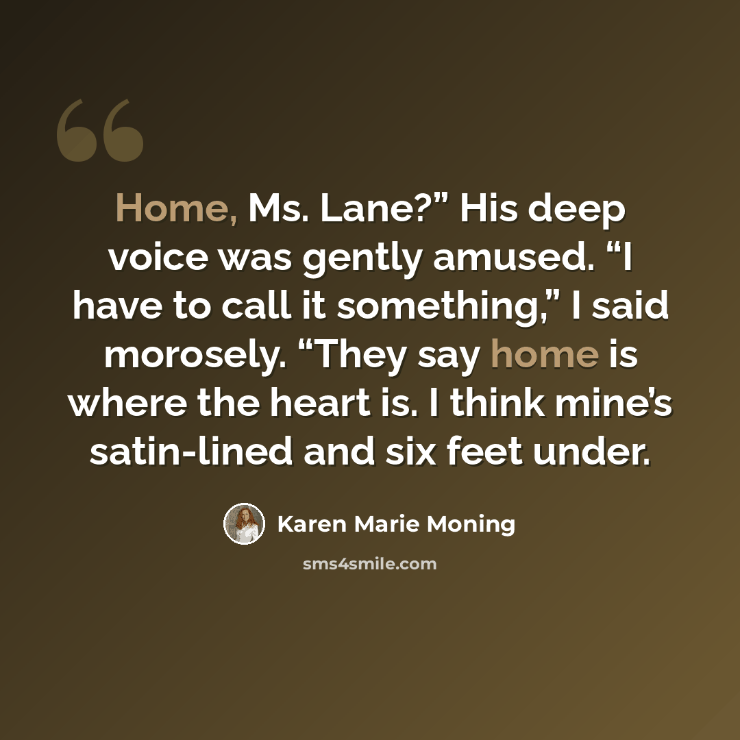 “Home, Ms. Lane?” His deep voice was gently amused. “I have to call it something,” I said morosely. “They say home is where the heart is. I think mine’s satin-lined and six feet under.” quote by Karen Marie Moning
