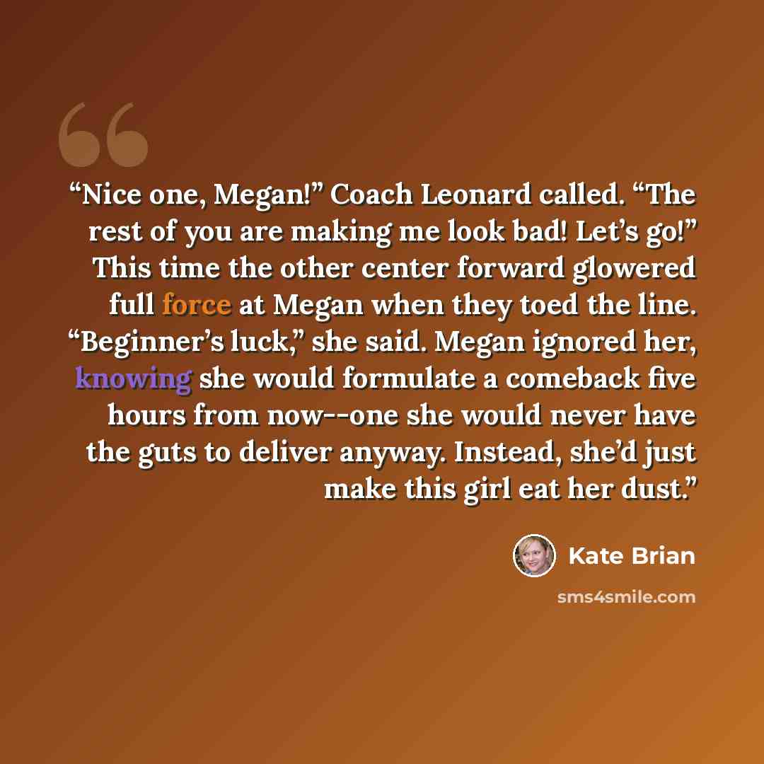 “Nice one, Megan!” Coach Leonard called. “The rest of you are making me look bad! Let’s go!” This time the other center forward glowered full force at Megan when they toed the line. “Beginner’s luck,” she said. Megan ignored her, knowing she would formulate a comeback five hours from now--one she…” quote by Kate Brian
