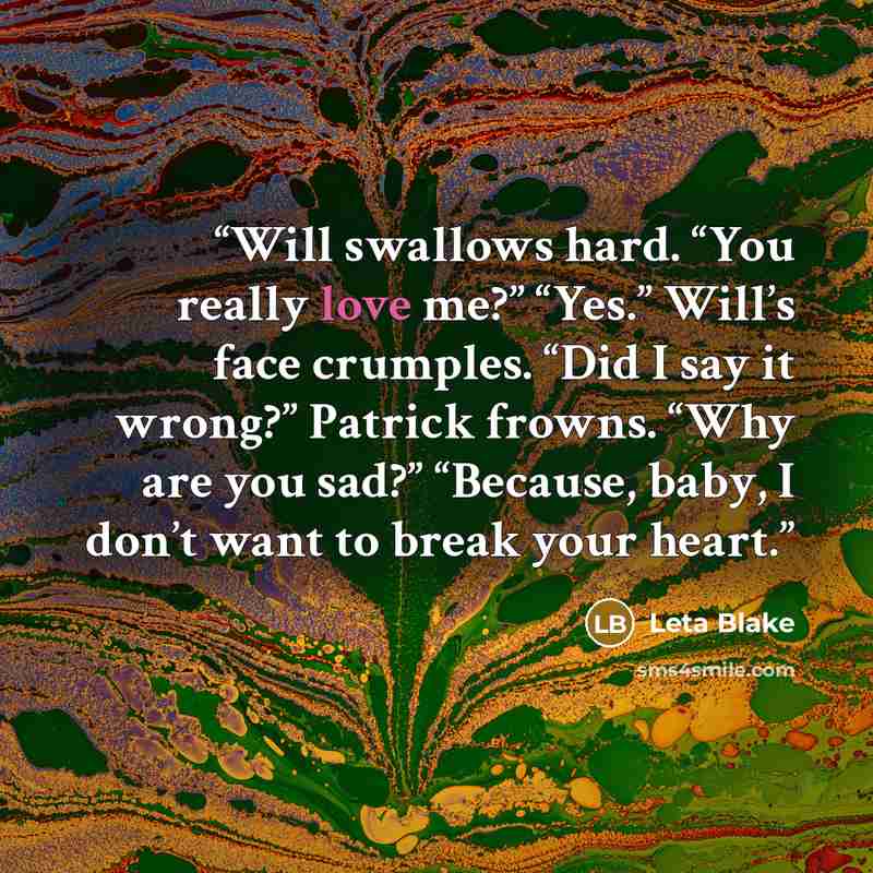 “Will swallows hard. “You really love me?” “Yes.” Will’s face crumples. “Did I say it wrong?” Patrick frowns. “Why are you sad?” “Because, baby, I don’t want to break your heart.” quote by Leta Blake