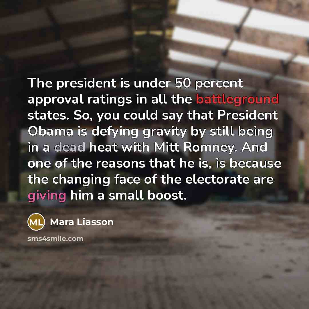 “The president is under 50 percent approval ratings in all the battleground states. So, you could say that President Obama is defying gravity by still being in a dead heat with Mitt Romney. And one of the reasons that he is, is because the changing face of the electorate are giving him a small boost.” quote by Mara Liasson