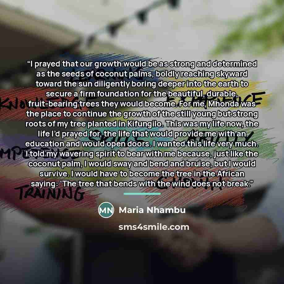 “I prayed that our growth would be as strong and determined as the seeds of coconut palms, boldly reaching skyward toward the sun diligently boring deeper into the earth to secure a firm foundation for the beautiful, durable, fruit-bearing trees they would become. For me, Mhonda was the place to…” quote by Maria Nhambu